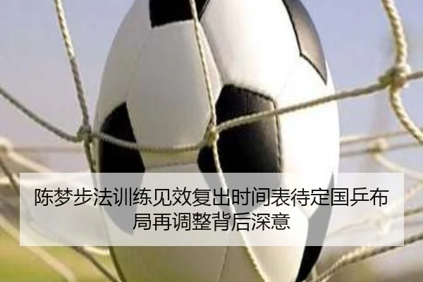 陈梦步法训练见效复出时间表待定国乒布局再调整背后深意